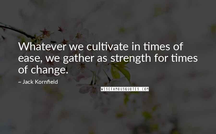 Jack Kornfield Quotes: Whatever we cultivate in times of ease, we gather as strength for times of change.