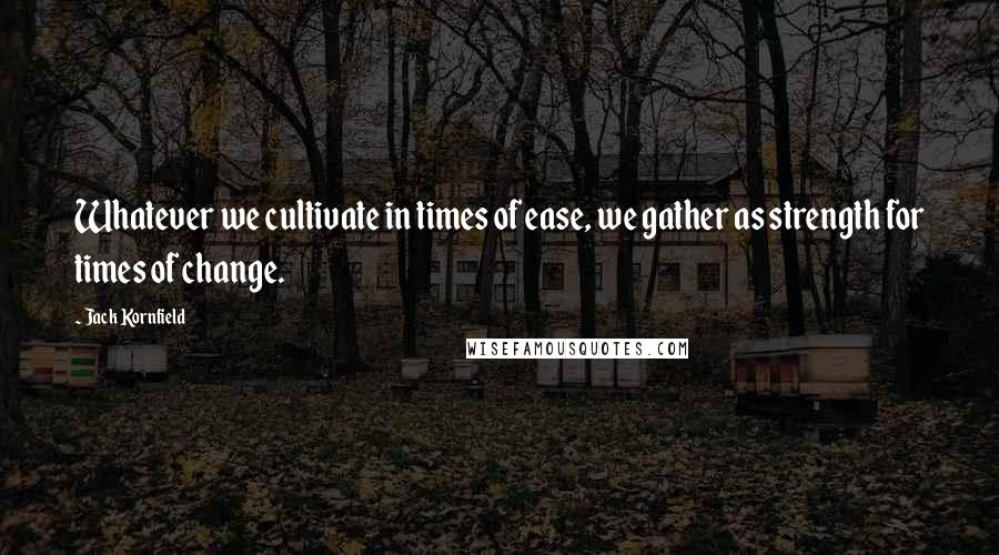 Jack Kornfield Quotes: Whatever we cultivate in times of ease, we gather as strength for times of change.