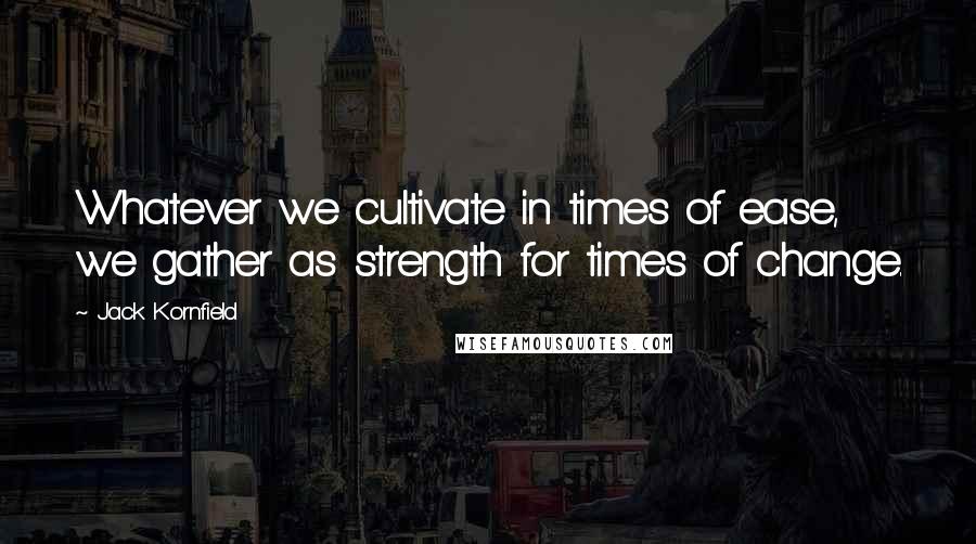 Jack Kornfield Quotes: Whatever we cultivate in times of ease, we gather as strength for times of change.