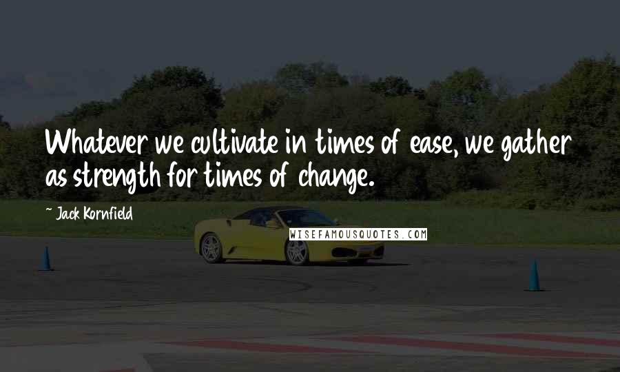 Jack Kornfield Quotes: Whatever we cultivate in times of ease, we gather as strength for times of change.