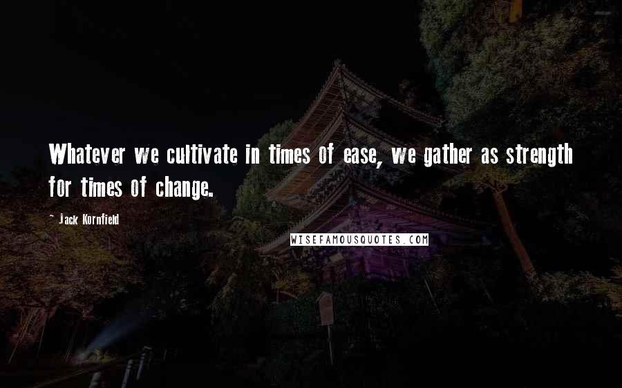 Jack Kornfield Quotes: Whatever we cultivate in times of ease, we gather as strength for times of change.