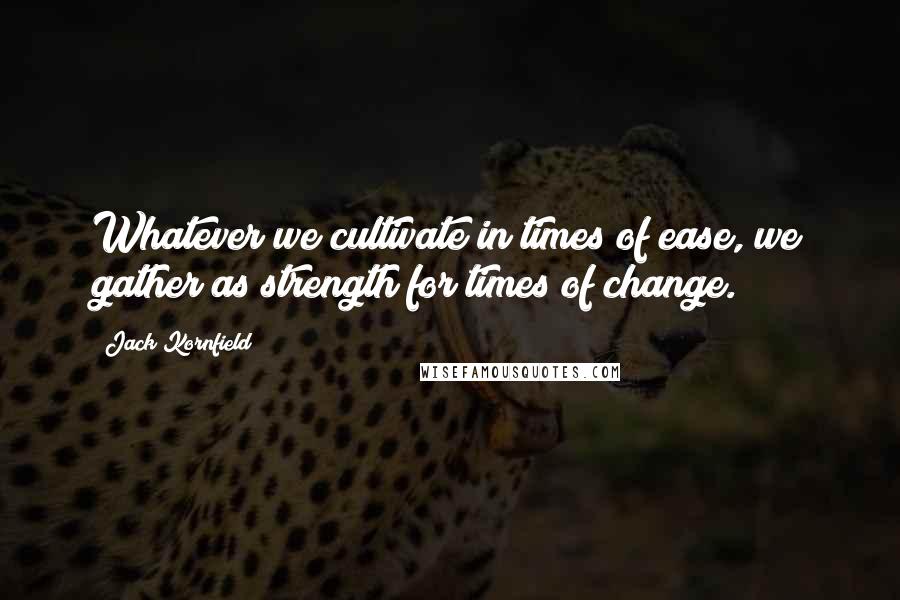 Jack Kornfield Quotes: Whatever we cultivate in times of ease, we gather as strength for times of change.