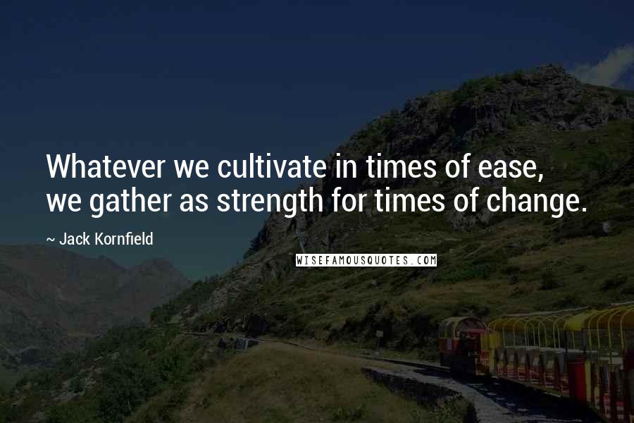 Jack Kornfield Quotes: Whatever we cultivate in times of ease, we gather as strength for times of change.
