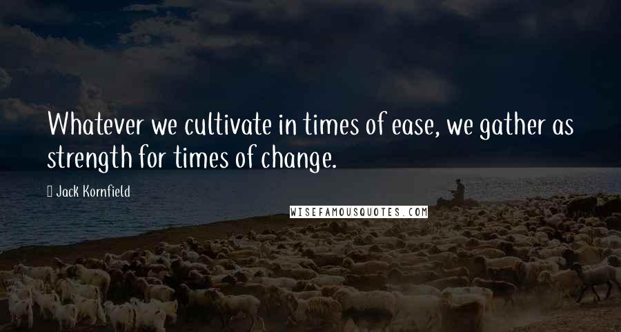 Jack Kornfield Quotes: Whatever we cultivate in times of ease, we gather as strength for times of change.