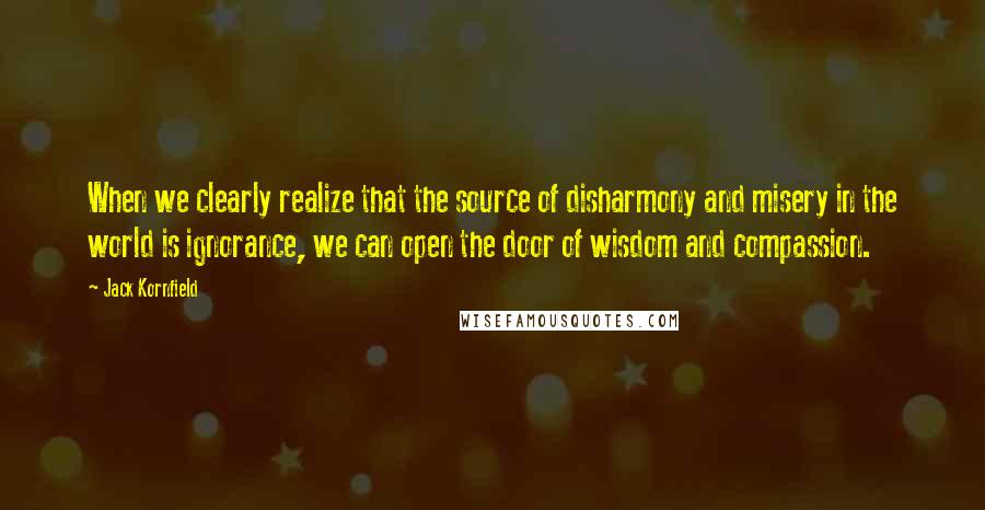 Jack Kornfield Quotes: When we clearly realize that the source of disharmony and misery in the world is ignorance, we can open the door of wisdom and compassion.