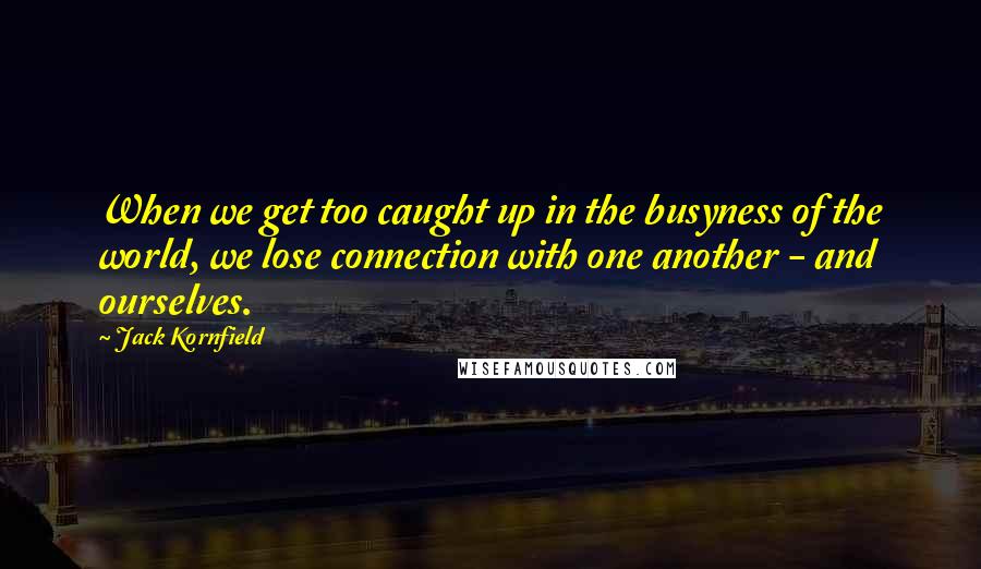 Jack Kornfield Quotes: When we get too caught up in the busyness of the world, we lose connection with one another - and ourselves.
