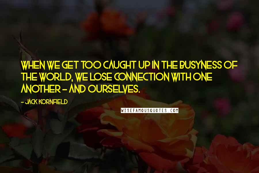 Jack Kornfield Quotes: When we get too caught up in the busyness of the world, we lose connection with one another - and ourselves.
