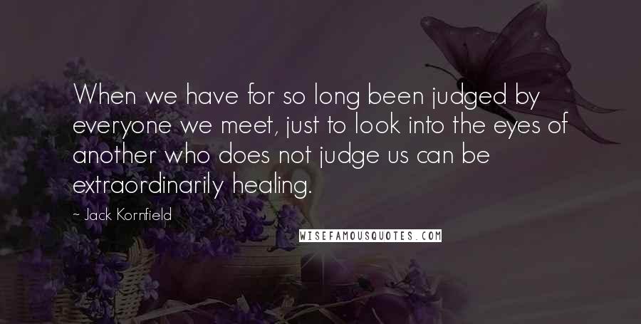 Jack Kornfield Quotes: When we have for so long been judged by everyone we meet, just to look into the eyes of another who does not judge us can be extraordinarily healing.