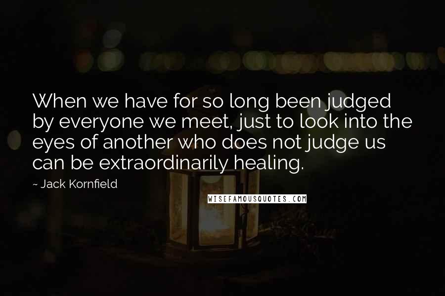 Jack Kornfield Quotes: When we have for so long been judged by everyone we meet, just to look into the eyes of another who does not judge us can be extraordinarily healing.