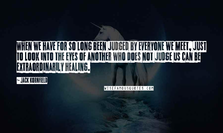 Jack Kornfield Quotes: When we have for so long been judged by everyone we meet, just to look into the eyes of another who does not judge us can be extraordinarily healing.