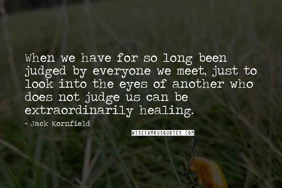 Jack Kornfield Quotes: When we have for so long been judged by everyone we meet, just to look into the eyes of another who does not judge us can be extraordinarily healing.