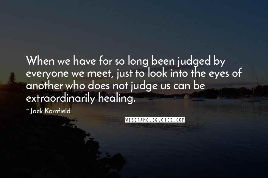 Jack Kornfield Quotes: When we have for so long been judged by everyone we meet, just to look into the eyes of another who does not judge us can be extraordinarily healing.