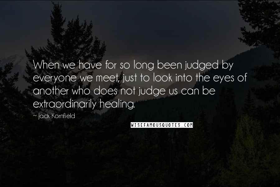 Jack Kornfield Quotes: When we have for so long been judged by everyone we meet, just to look into the eyes of another who does not judge us can be extraordinarily healing.