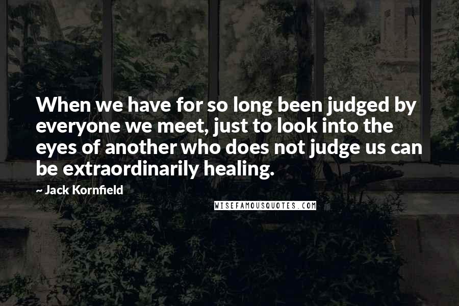 Jack Kornfield Quotes: When we have for so long been judged by everyone we meet, just to look into the eyes of another who does not judge us can be extraordinarily healing.