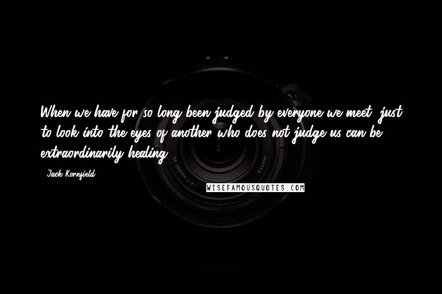 Jack Kornfield Quotes: When we have for so long been judged by everyone we meet, just to look into the eyes of another who does not judge us can be extraordinarily healing.