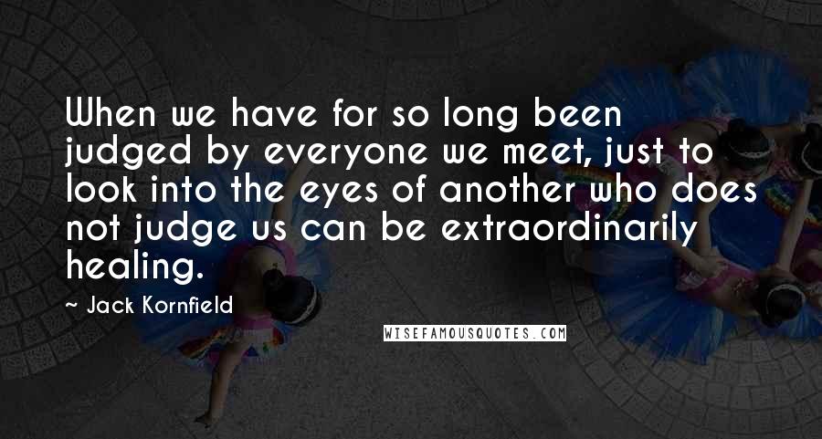 Jack Kornfield Quotes: When we have for so long been judged by everyone we meet, just to look into the eyes of another who does not judge us can be extraordinarily healing.