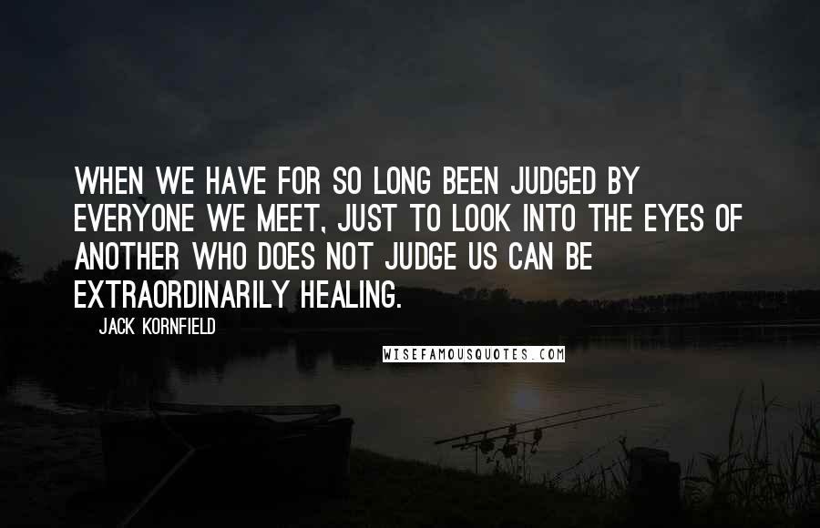 Jack Kornfield Quotes: When we have for so long been judged by everyone we meet, just to look into the eyes of another who does not judge us can be extraordinarily healing.