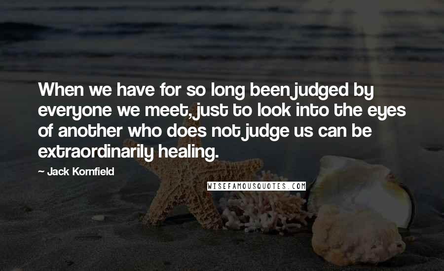 Jack Kornfield Quotes: When we have for so long been judged by everyone we meet, just to look into the eyes of another who does not judge us can be extraordinarily healing.