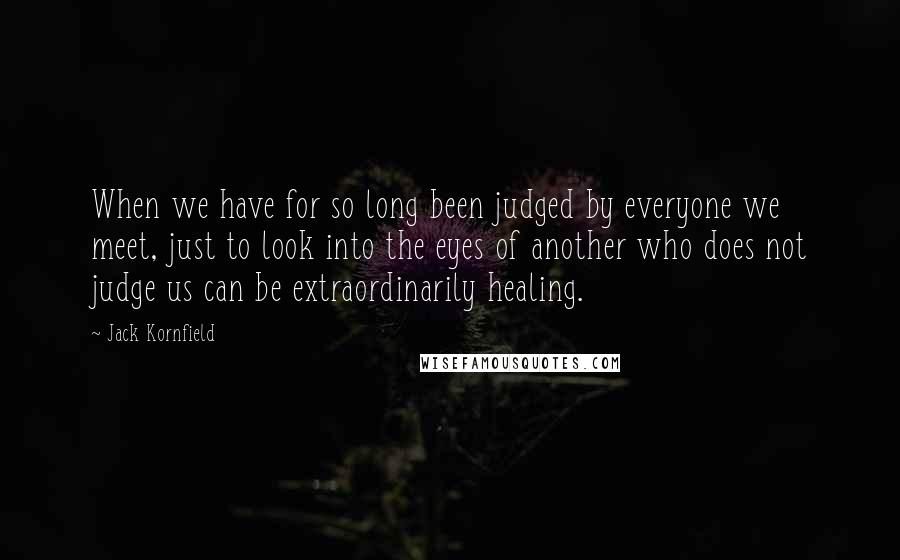 Jack Kornfield Quotes: When we have for so long been judged by everyone we meet, just to look into the eyes of another who does not judge us can be extraordinarily healing.