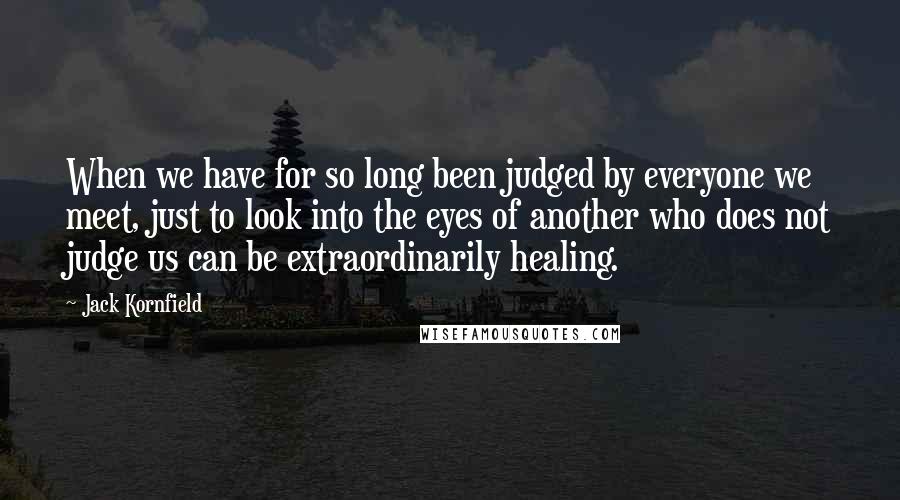 Jack Kornfield Quotes: When we have for so long been judged by everyone we meet, just to look into the eyes of another who does not judge us can be extraordinarily healing.