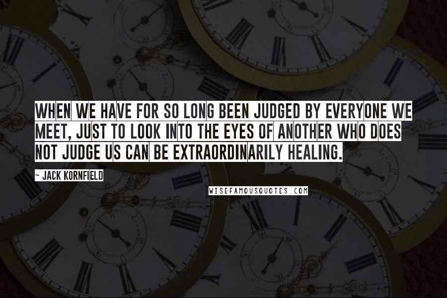 Jack Kornfield Quotes: When we have for so long been judged by everyone we meet, just to look into the eyes of another who does not judge us can be extraordinarily healing.