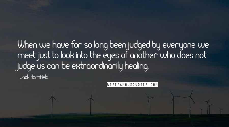 Jack Kornfield Quotes: When we have for so long been judged by everyone we meet, just to look into the eyes of another who does not judge us can be extraordinarily healing.