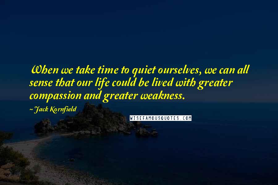 Jack Kornfield Quotes: When we take time to quiet ourselves, we can all sense that our life could be lived with greater compassion and greater weakness.