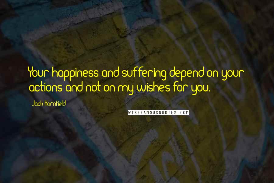 Jack Kornfield Quotes: Your happiness and suffering depend on your actions and not on my wishes for you.