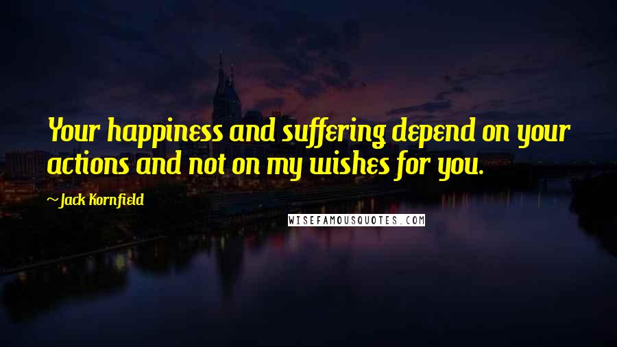 Jack Kornfield Quotes: Your happiness and suffering depend on your actions and not on my wishes for you.