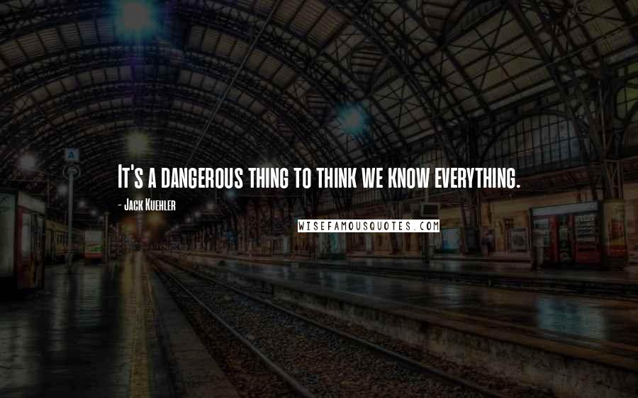 Jack Kuehler Quotes: It's a dangerous thing to think we know everything.