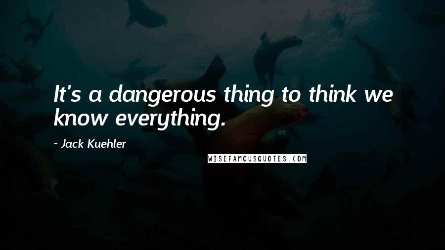 Jack Kuehler Quotes: It's a dangerous thing to think we know everything.