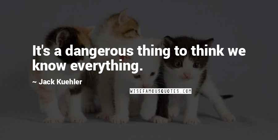 Jack Kuehler Quotes: It's a dangerous thing to think we know everything.