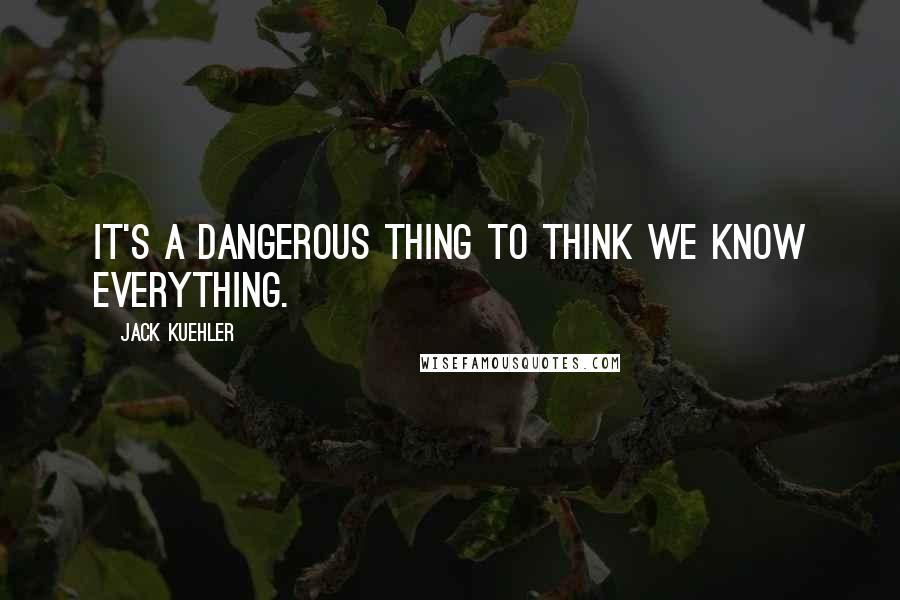 Jack Kuehler Quotes: It's a dangerous thing to think we know everything.