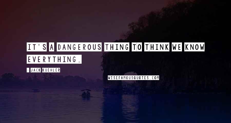 Jack Kuehler Quotes: It's a dangerous thing to think we know everything.
