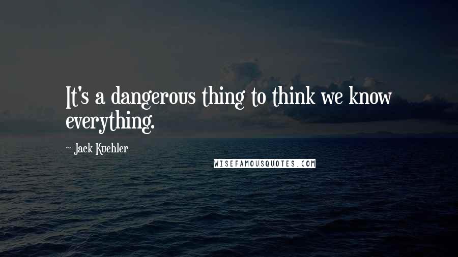 Jack Kuehler Quotes: It's a dangerous thing to think we know everything.
