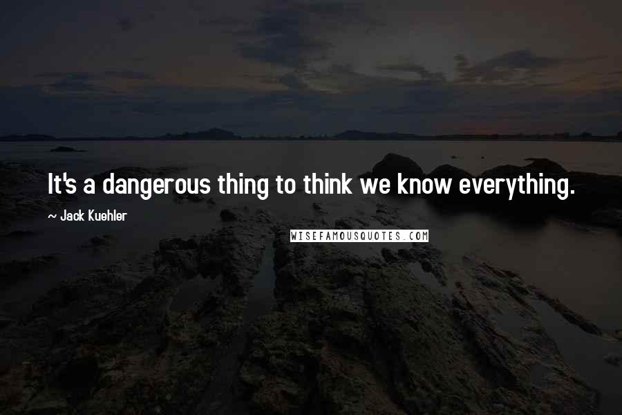 Jack Kuehler Quotes: It's a dangerous thing to think we know everything.