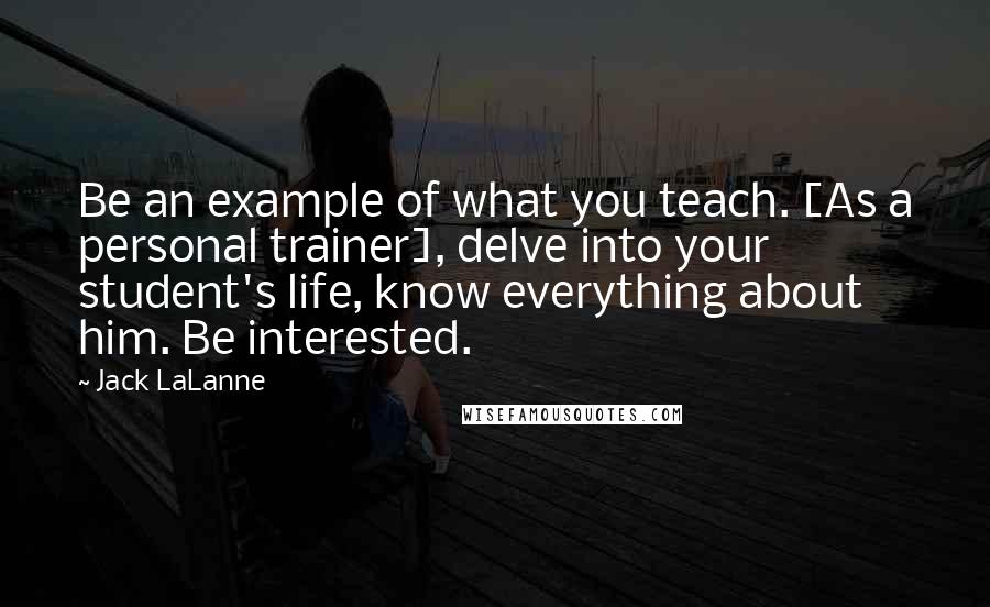 Jack LaLanne Quotes: Be an example of what you teach. [As a personal trainer], delve into your student's life, know everything about him. Be interested.