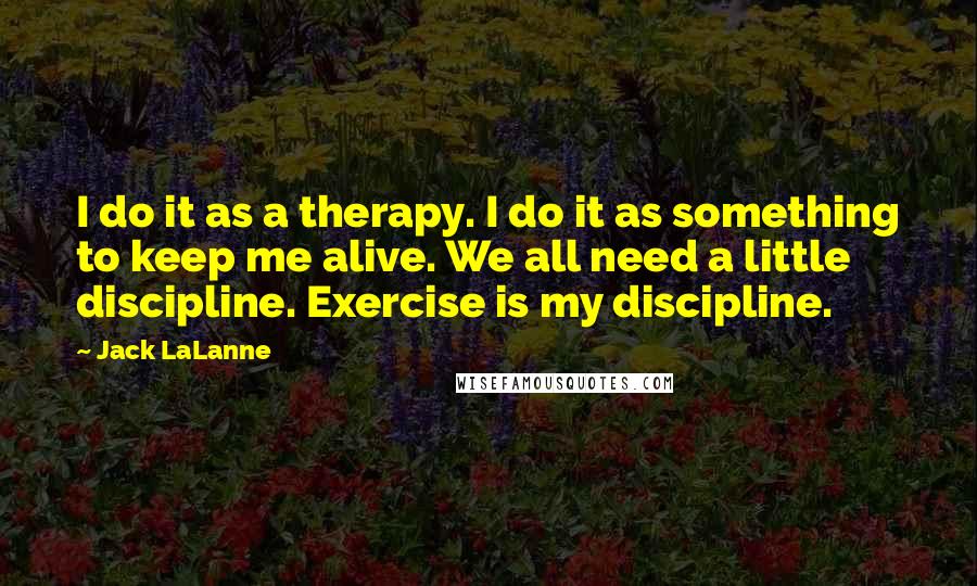 Jack LaLanne Quotes: I do it as a therapy. I do it as something to keep me alive. We all need a little discipline. Exercise is my discipline.