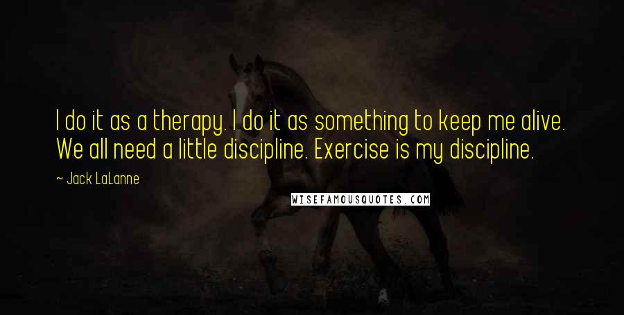 Jack LaLanne Quotes: I do it as a therapy. I do it as something to keep me alive. We all need a little discipline. Exercise is my discipline.