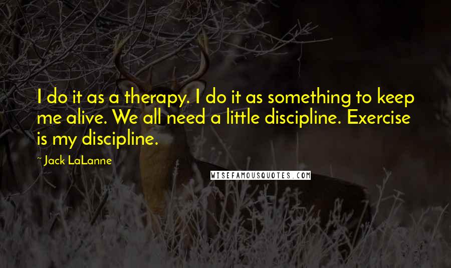 Jack LaLanne Quotes: I do it as a therapy. I do it as something to keep me alive. We all need a little discipline. Exercise is my discipline.