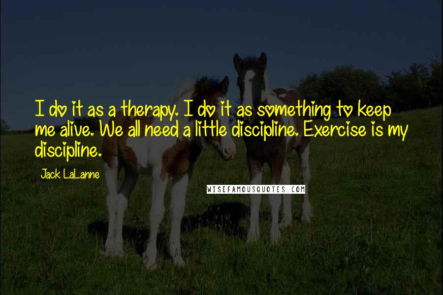 Jack LaLanne Quotes: I do it as a therapy. I do it as something to keep me alive. We all need a little discipline. Exercise is my discipline.