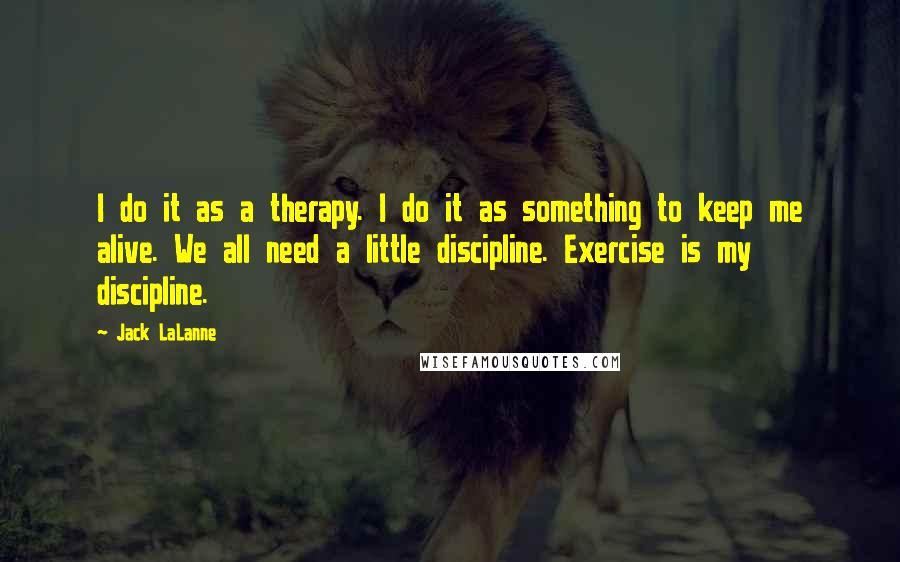 Jack LaLanne Quotes: I do it as a therapy. I do it as something to keep me alive. We all need a little discipline. Exercise is my discipline.