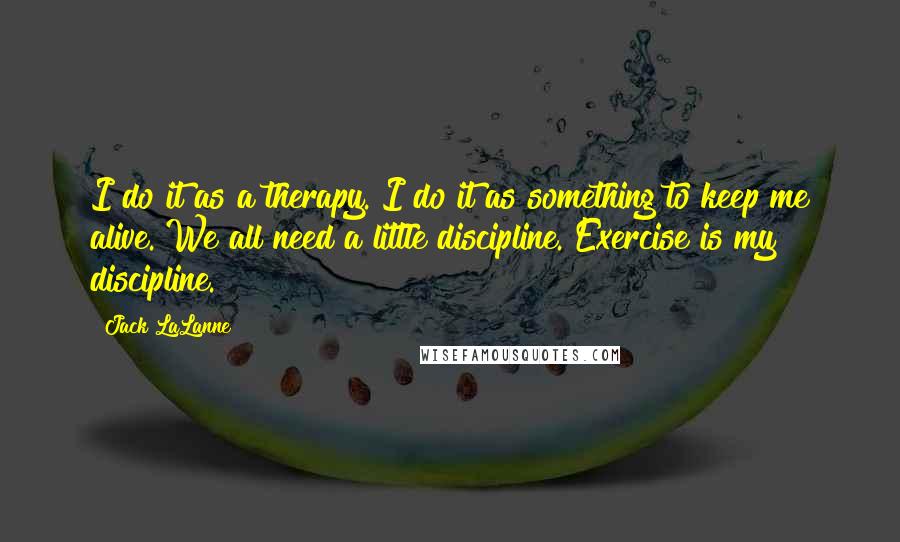 Jack LaLanne Quotes: I do it as a therapy. I do it as something to keep me alive. We all need a little discipline. Exercise is my discipline.