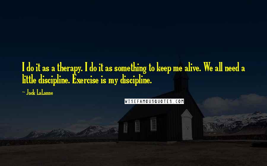Jack LaLanne Quotes: I do it as a therapy. I do it as something to keep me alive. We all need a little discipline. Exercise is my discipline.