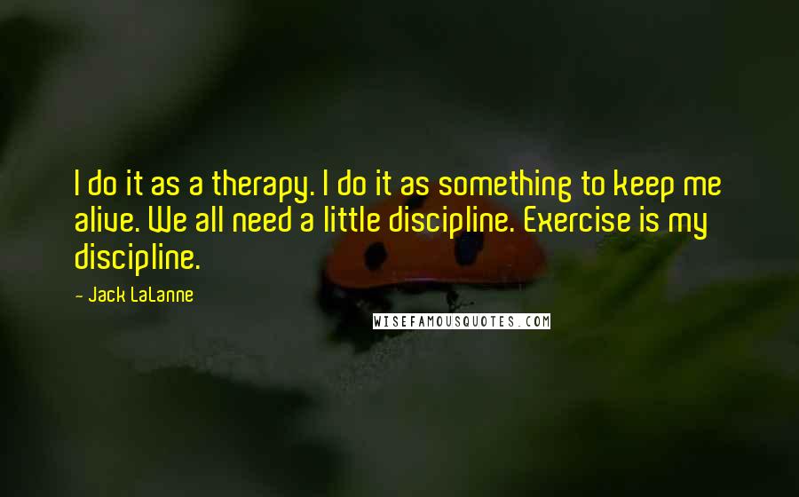 Jack LaLanne Quotes: I do it as a therapy. I do it as something to keep me alive. We all need a little discipline. Exercise is my discipline.