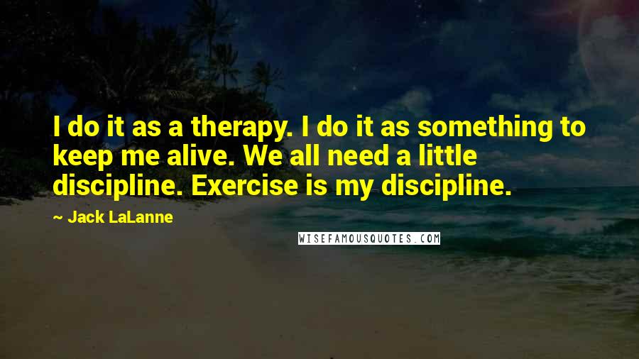 Jack LaLanne Quotes: I do it as a therapy. I do it as something to keep me alive. We all need a little discipline. Exercise is my discipline.