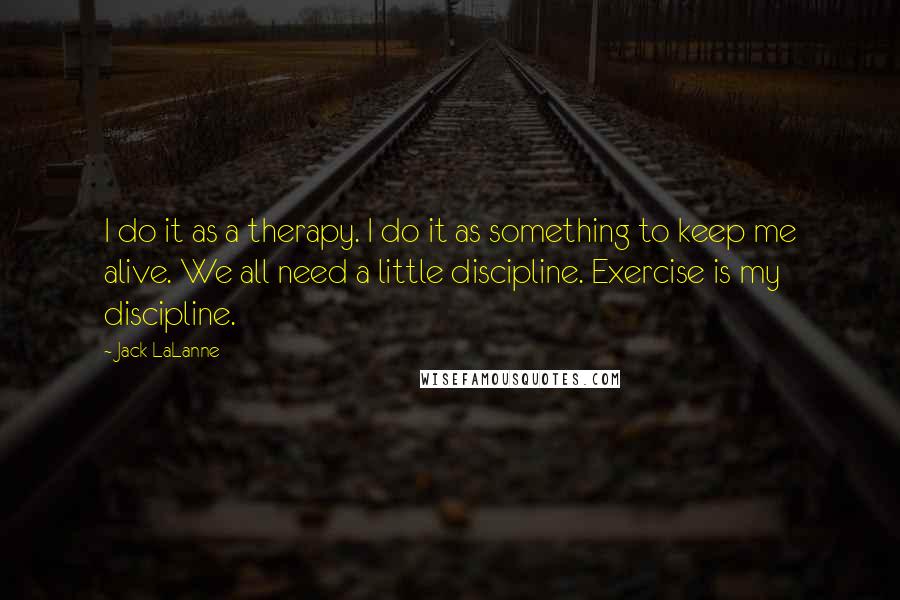 Jack LaLanne Quotes: I do it as a therapy. I do it as something to keep me alive. We all need a little discipline. Exercise is my discipline.