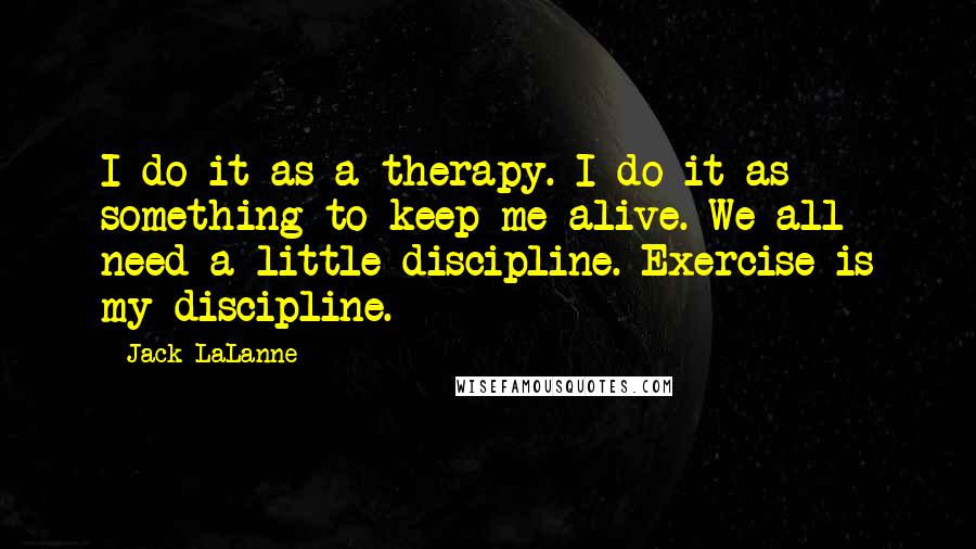 Jack LaLanne Quotes: I do it as a therapy. I do it as something to keep me alive. We all need a little discipline. Exercise is my discipline.