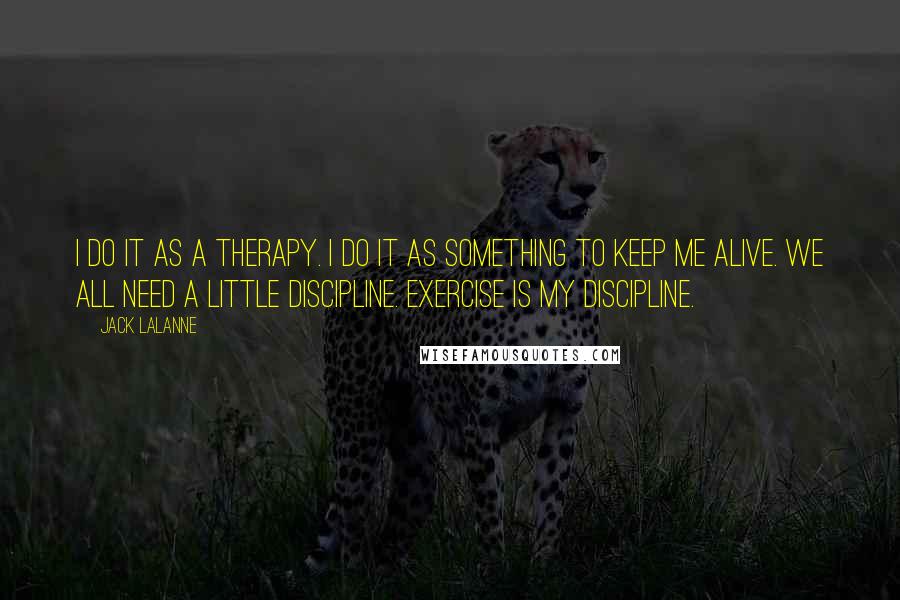 Jack LaLanne Quotes: I do it as a therapy. I do it as something to keep me alive. We all need a little discipline. Exercise is my discipline.