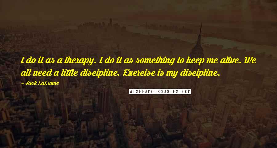Jack LaLanne Quotes: I do it as a therapy. I do it as something to keep me alive. We all need a little discipline. Exercise is my discipline.